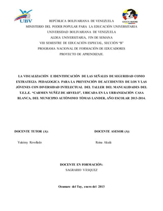 REPÚBLICA BOLIVARIANA DE VENEZUELA
MINISTERIO DEL PODER POPULAR PARA LA EDUCACIÓN UNIVERSITARIA
UNIVERSIDAD BOLIVARIANA DE VENEZUELA
ALDEA UNIVERSITARIA, FIN DE SEMANA
VIII SEMESTRE DE EDUCACIÓN ESPECIAL, SECCIÓN “B”
PROGRAMA NACIONAL DE FORMACIÓN DE EDUCADORES
PROYECTO DE APRENDIZAJE.
LA VISUALIZACIÓN E IDENTIFICACIÓN DE LAS SEÑALES DE SEGURIDAD COMO
EXTRATEGIA PEDAGOGICA PARA LA PREVENCIÓN DE ACCIDENTES DE LOS Y LAS
JÓVENES CON DIVERSIDAD INTELECTUAL DEL TALLER DEL MANUALIDADES DEL
T.E.L.E. “CARMEN NUÑÈZ DE ARVELO”, UBICADA EN LA URBANIZACIÒN CASA
BLANCA, DEL MUNICIPIO AUTÒNOMO TÒMAS LANDER, AÑO ESCOLAR 2013-2014.
DOCENTE TUTOR (A): DOCENTE ASESOR (A):
Yuleimy Revolledo Reina Alcalá
DOCENTE EN FORMACIÓN:
SAGRARIO VÀSQUEZ
Ocumare del Tuy, enero del 2013
 
