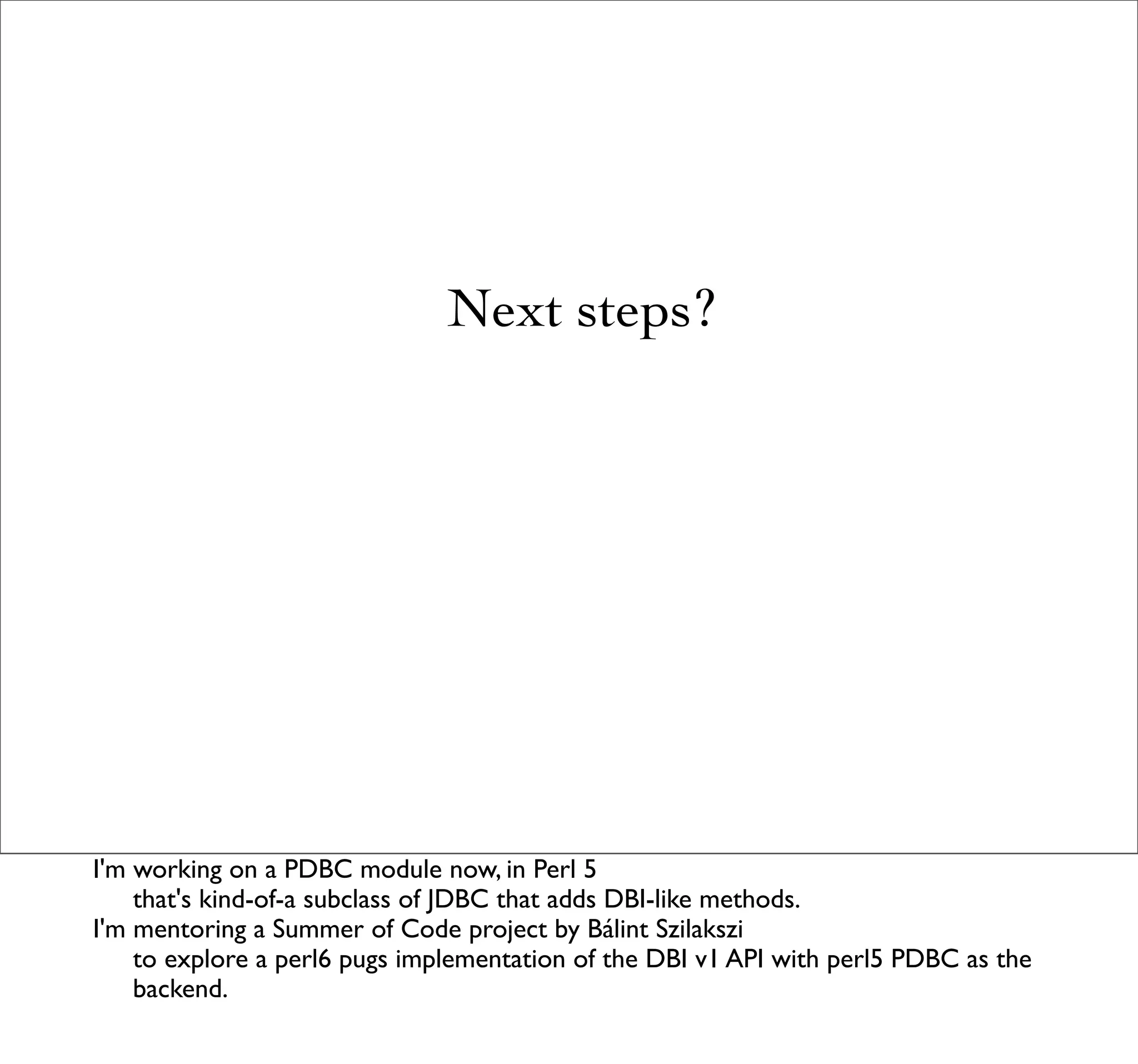 Next steps?




I'm working on a PDBC module now, in Perl 5
    that's kind-of-a subclass of JDBC that adds DBI-like methods.
I'm mentoring a Summer of Code project by Bálint Szilakszi
    to explore a perl6 pugs implementation of the DBI v1 API with perl5 PDBC as the
    backend.
 