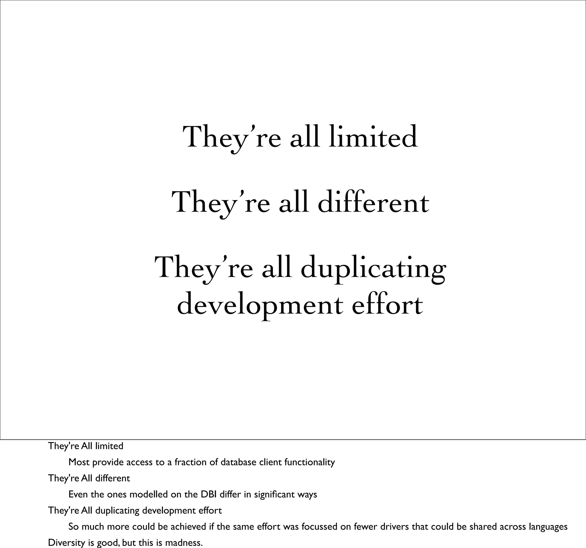 They’re all limited

                              They’re all different

                          They’re all duplicating
                           development effort



They're All limited
     Most provide access to a fraction of database client functionality
They're All different
     Even the ones modelled on the DBI differ in signiﬁcant ways
They're All duplicating development effort
     So much more could be achieved if the same effort was focussed on fewer drivers that could be shared across languages
Diversity is good, but this is madness.
 
