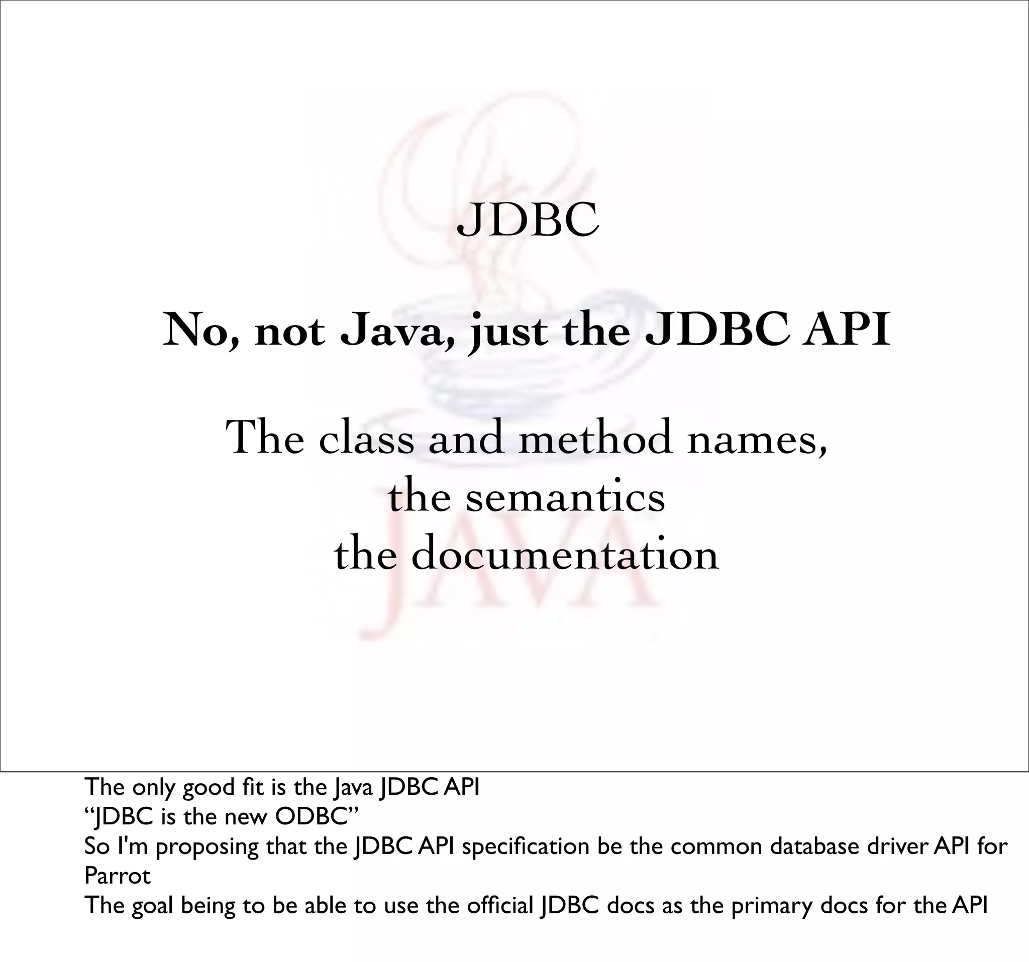 JDBC

       No, not Java, just the JDBC API

             The class and method names,
                     the semantics
                  the documentation



The only good ﬁt is the Java JDBC API
“JDBC is the new ODBC”
So I'm proposing that the JDBC API speciﬁcation be the common database driver API for
Parrot
The goal being to be able to use the ofﬁcial JDBC docs as the primary docs for the API
 