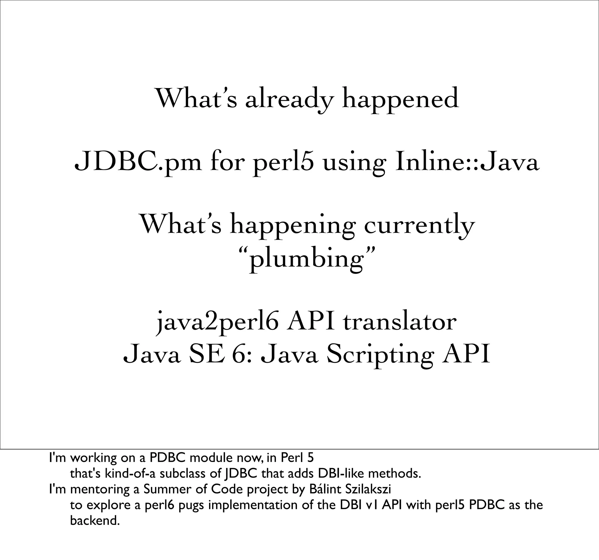 What’s already happened

    JDBC.pm for perl5 using Inline::Java

               What’s happening currently
                       “plumbing”

              java2perl6 API translator
            Java SE 6: Java Scripting API


I'm working on a PDBC module now, in Perl 5
    that's kind-of-a subclass of JDBC that adds DBI-like methods.
I'm mentoring a Summer of Code project by Bálint Szilakszi
    to explore a perl6 pugs implementation of the DBI v1 API with perl5 PDBC as the
    backend.
 