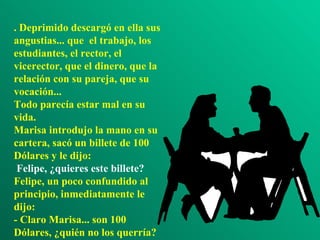 . Deprimido descargó en ella sus angustias... que  el trabajo, los estudiantes, el rector, el vicerector, que el dinero, que la relación con su pareja, que su vocación... Todo parecía estar mal en su vida. Marisa introdujo la mano en su cartera, sacó un billete de 100 D ólares  y le dijo:  Felipe, ¿quieres este billete? Felipe, un poco confundido al principio, inmediatamente le dijo: - Claro Marisa... son 100 Dólares, ¿quién no los querría? 