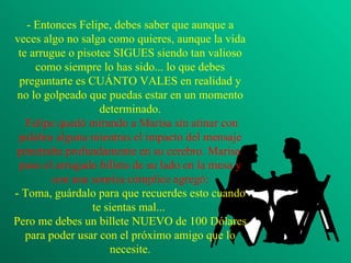 - Entonces Felipe, debes saber que aunque a veces algo no salga como quieres, aunque la vida te arrugue o pisotee SIGUES siendo tan valioso como siempre lo has sido... lo que debes preguntarte es CUÁNTO VALES en realidad y no lo golpeado que puedas estar en un momento determinado.  Felipe quedó mirando a Marisa sin atinar con palabra alguna mientras el impacto del mensaje penetraba profundamente en su cerebro. Marisa  puso el arrugado billete de su lado en la mesa y con una sonrisa cómplice agregó: - Toma, guárdalo para que recuerdes esto cuando te sientas mal...  Pero me debes un billete NUEVO de 100 Dólares para poder usar con el próximo amigo que lo necesite. 