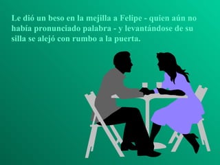 Le dió un beso en la mejilla a Felipe - quien aún no había pronunciado palabra - y levantándose de su silla se alejó con rumbo a la puerta. 