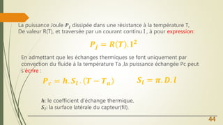 La puissance Joule 𝑷𝒋 dissipée dans une résistance à la température T,
De valeur R(T), et traversée par un courant continu I , à pour expression:
44
𝑷𝒋 = 𝑹 𝑻 . 𝐈 𝟐
En admettant que les échanges thermiques se font uniquement par
convection du fluide à la température Ta ,la puissance échangée Pc peut
s’écrire :
𝑷 𝒄 = 𝒉. 𝑺𝒍 . 𝑻 − 𝑻 𝒂 𝑺𝒍 = 𝝅. 𝑫. 𝒍
𝒉: le coefficient d’échange thermique.
𝑺𝒍: la surface latérale du capteur(fil).
 