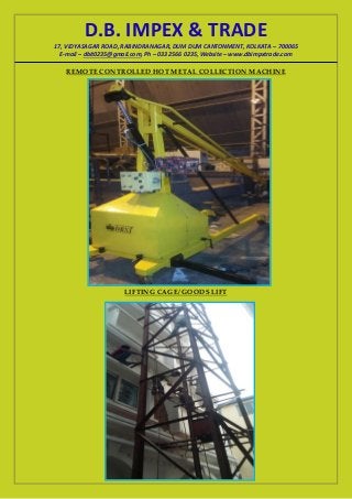 D.B. IMPEX & TRADE
17, VIDYASAGAR ROAD, RABINDRANAGAR, DUM DUM CANTONMENT, KOLKATA – 700065
E-mail – dbit0235@gmail.com, Ph – 033 2566 0235, Website – www.dbimpxtrade.com
REMOTE CONTROLLED HOT METAL COLLECTION MACHINE
LIFTING CAGE/ GOODS LIFT
 