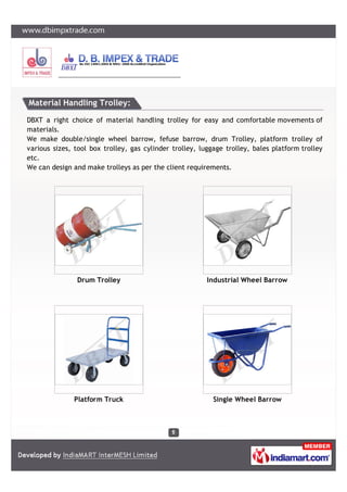 D.B. IMPEX & TRADE
17, VIDYASAGAR ROAD, RABINDRANAGAR, DUM DUM CANTONMENT, KOLKATA – 700065
E-mail – dbit0235@gmail.com, Ph – 033 2566 0235, Website – www.dbimpxtrade.com
OUR PRODUCTS
SL. NO. SECTIONS SL. NO. ITEMS
A CRANES
1 EOT AND HOT CRANES
2 GANTRY CRANE
3 FLOOR & JIB CRANE
4 TOWER CRANE
5 CIRCULAR CRANE
6 REMOTE CONTROLLED HOT METAL COLLECTING EQUIPMENT
B HOISTS
1 CHAIN PULLEY BLOCK
2 CHAIN ELECTRIC HOIST
3 WIRE ROPE HOIST
C POWER WINCH 1 ELECTRIC WINCH (UPTO 20 TON)
D
HYDRAULIC
EQUIPMENTS
1 GOODS LIFTING SYSTEM (LIFTING CAGE)
2 SCISSOR LIFT TABLE
3 ELECTRIC, MANUAL, SEMI ELECTRIC STACKER
4 PALLET TRUCKS
5 DRUM LIFTER CUM TILTER
E
LARGE
EQUIPMENTS
1 BELT COILER AND DE-COILER MACHINE
2 TAKE-UP SUPPORT SYSTEM
F
ALUMINIUM
LADDERS
1 ALL TYPES OF INDUSTRIAL LADDERS
G
MATERIAL
HANDLING
TROLLEYS
1 ALL TYPES M.S. AND ALUMINIUM TROLLEYS.
H
LIFTING TOLLS &
EQUIPMENTS
1 POLYESTER SLINGS
2 CHAIN SLINGS
3 WIRE ROPE SLINGS
4 CLAMPS, D-SHACKLE, HOOKS, RINGS.
I
SPECIAL
EQUIPMENT
1 SUCTION MACHINE FOR BIO-TANK
 