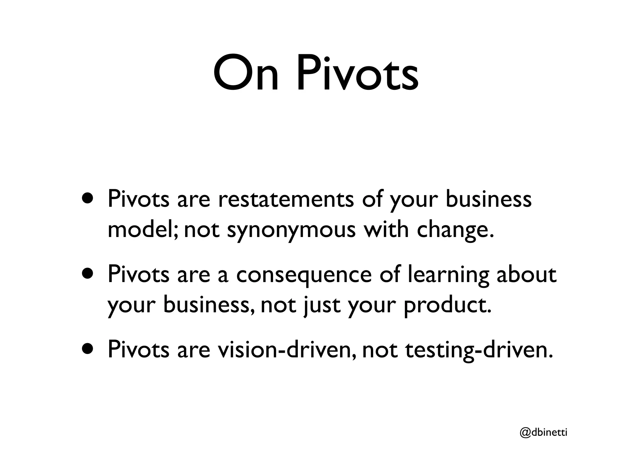 On Pivots

• Pivots are restatements of your business
  model; not synonymous with change.
• Pivots are a consequence of learning about
  your business, not just your product.
• Pivots are vision-driven, not testing-driven.
                                           @dbinetti
 