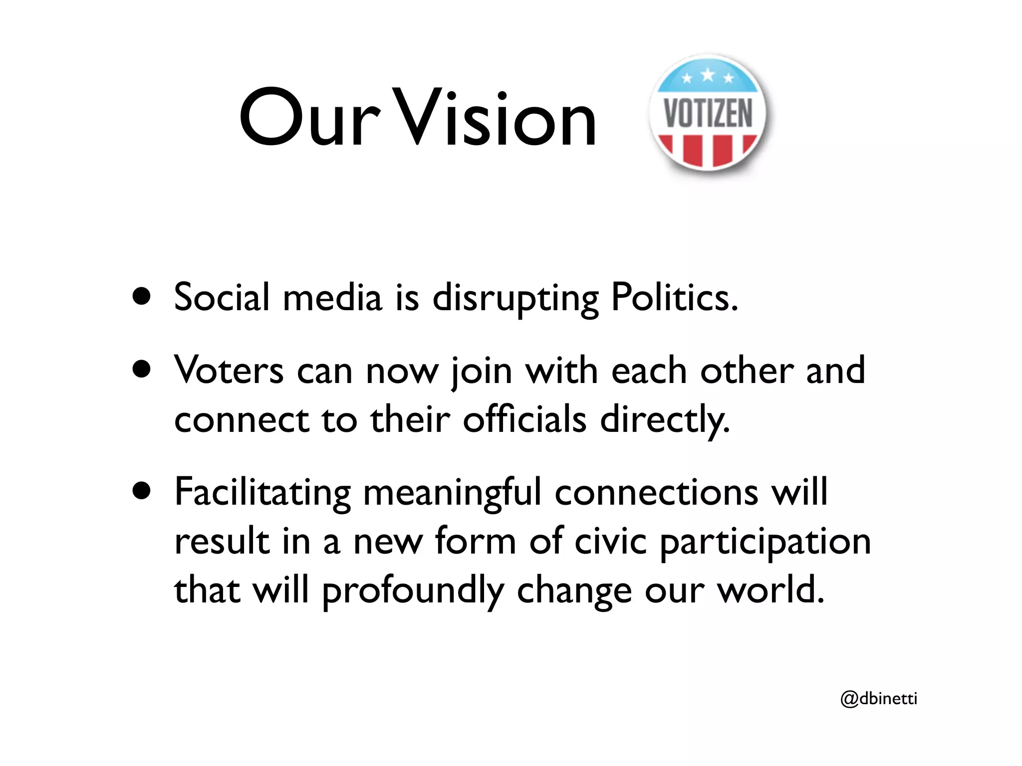Our Vision

• Social media is disrupting Politics.
• Voters can now join with each other and
  connect to their ofﬁcials directly.
• Facilitating meaningful connections will
  result in a new form of civic participation
  that will profoundly change our world.

                                             @dbinetti
 