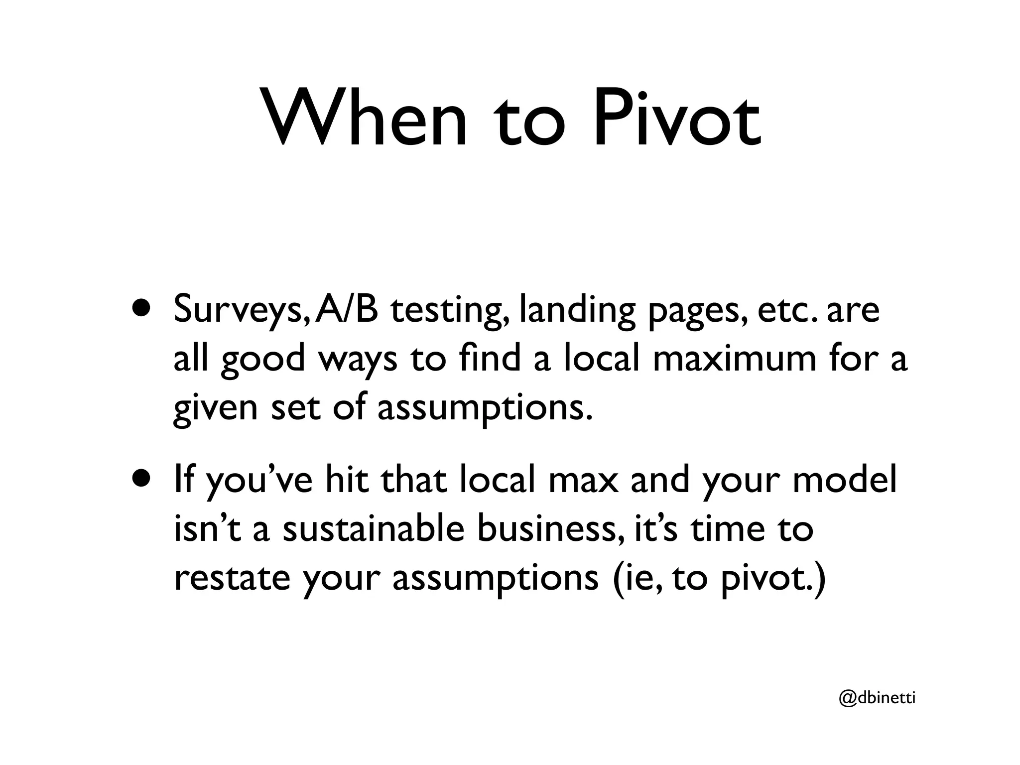 When to Pivot

• Surveys, A/B testing, landing pages, etc. are
  all good ways to ﬁnd a local maximum for a
  given set of assumptions.
• If you’ve hit that local max and your model
  isn’t a sustainable business, it’s time to
  restate your assumptions (ie, to pivot.)

                                               @dbinetti
 