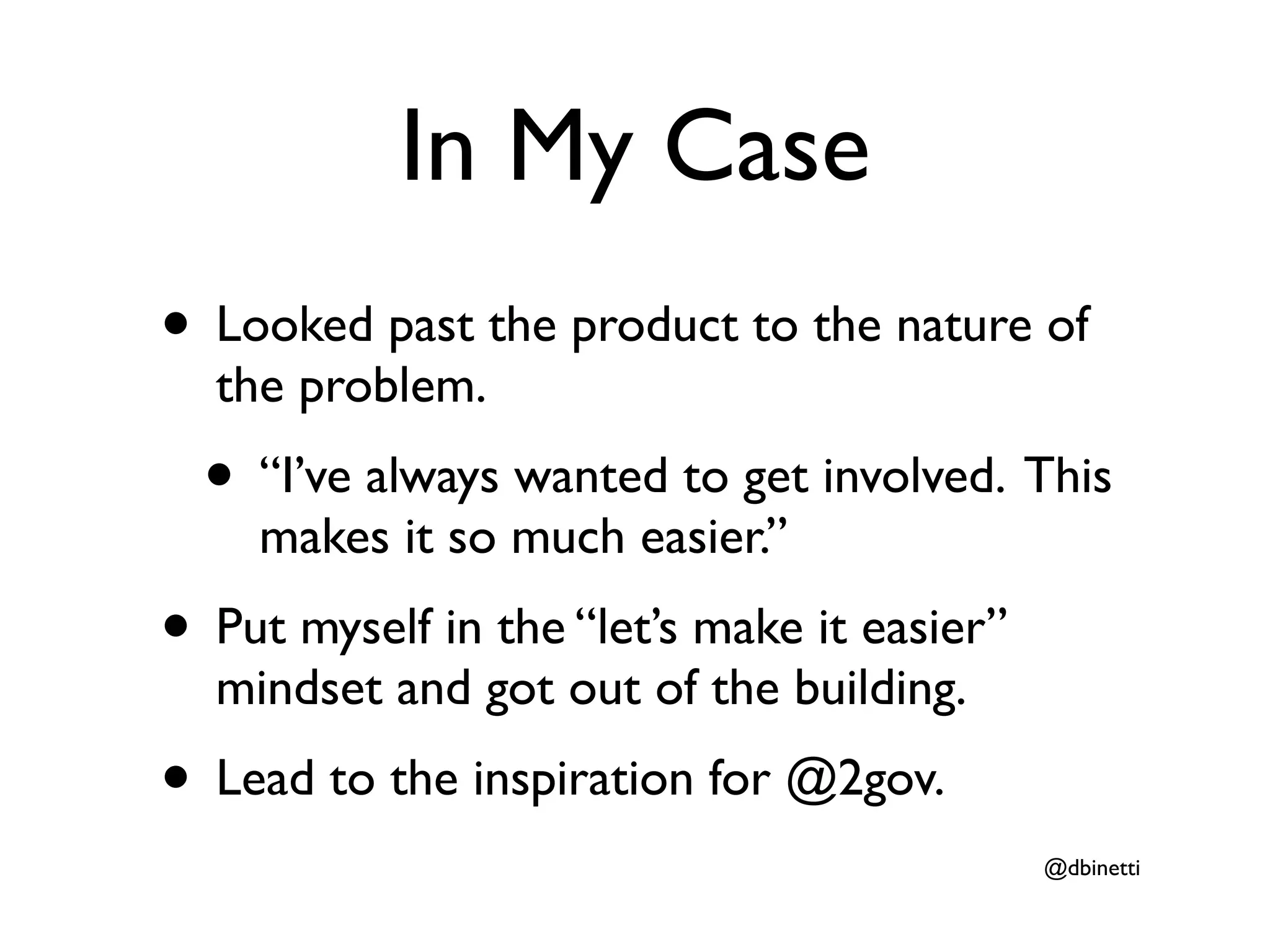 In My Case
• Looked past the product to the nature of
  the problem.
  • “I’ve always wanted to get involved. This
    makes it so much easier.”
• Put myself in the “let’s make it easier”
  mindset and got out of the building.
• Lead to the inspiration for @2gov.
                                             @dbinetti
 