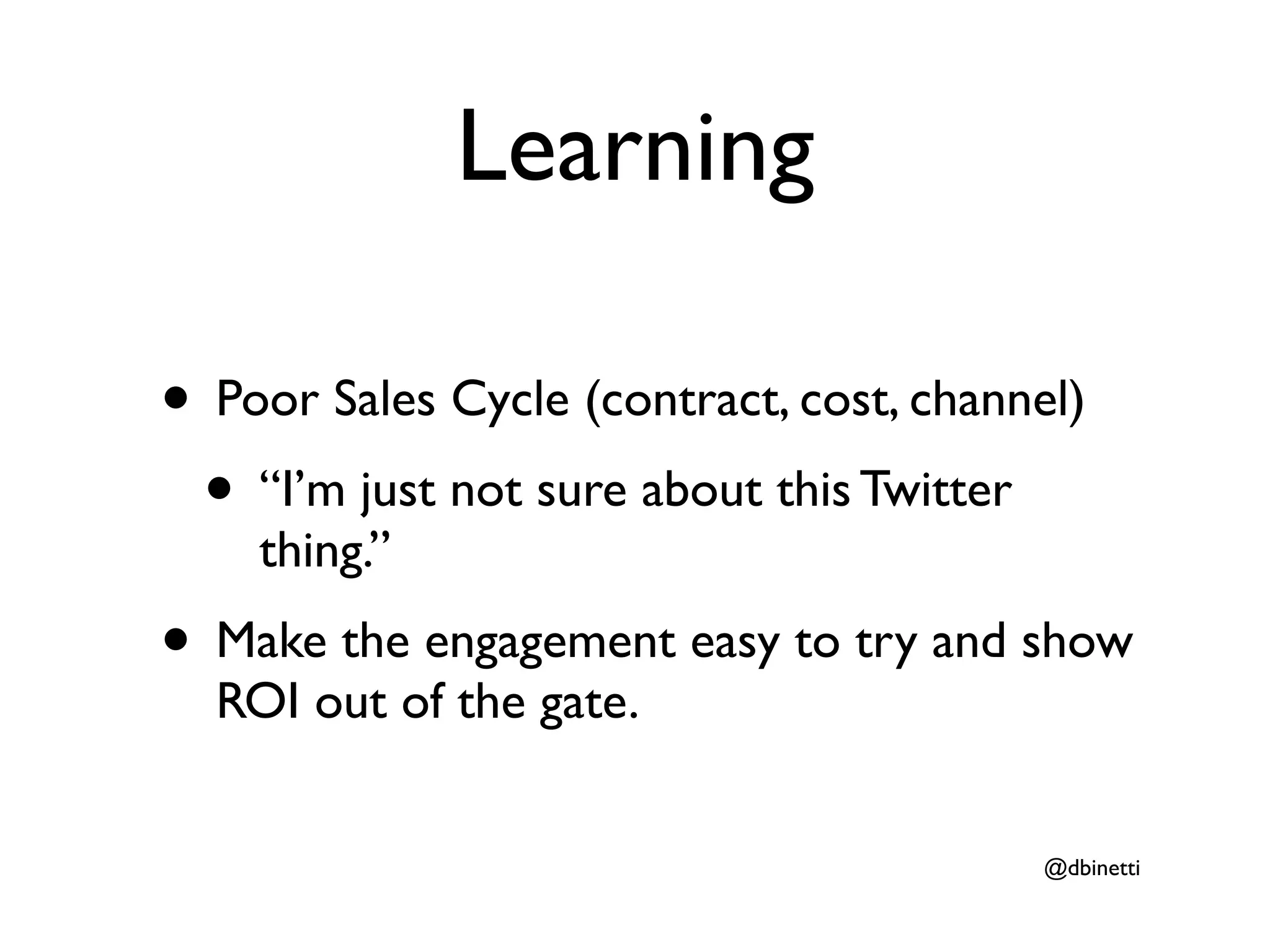 Learning

• Poor Sales Cycle (contract, cost, channel)
 • “I’m just not sure about this Twitter
    thing.”
• Make the engagement easy to try and show
  ROI out of the gate.


                                          @dbinetti
 