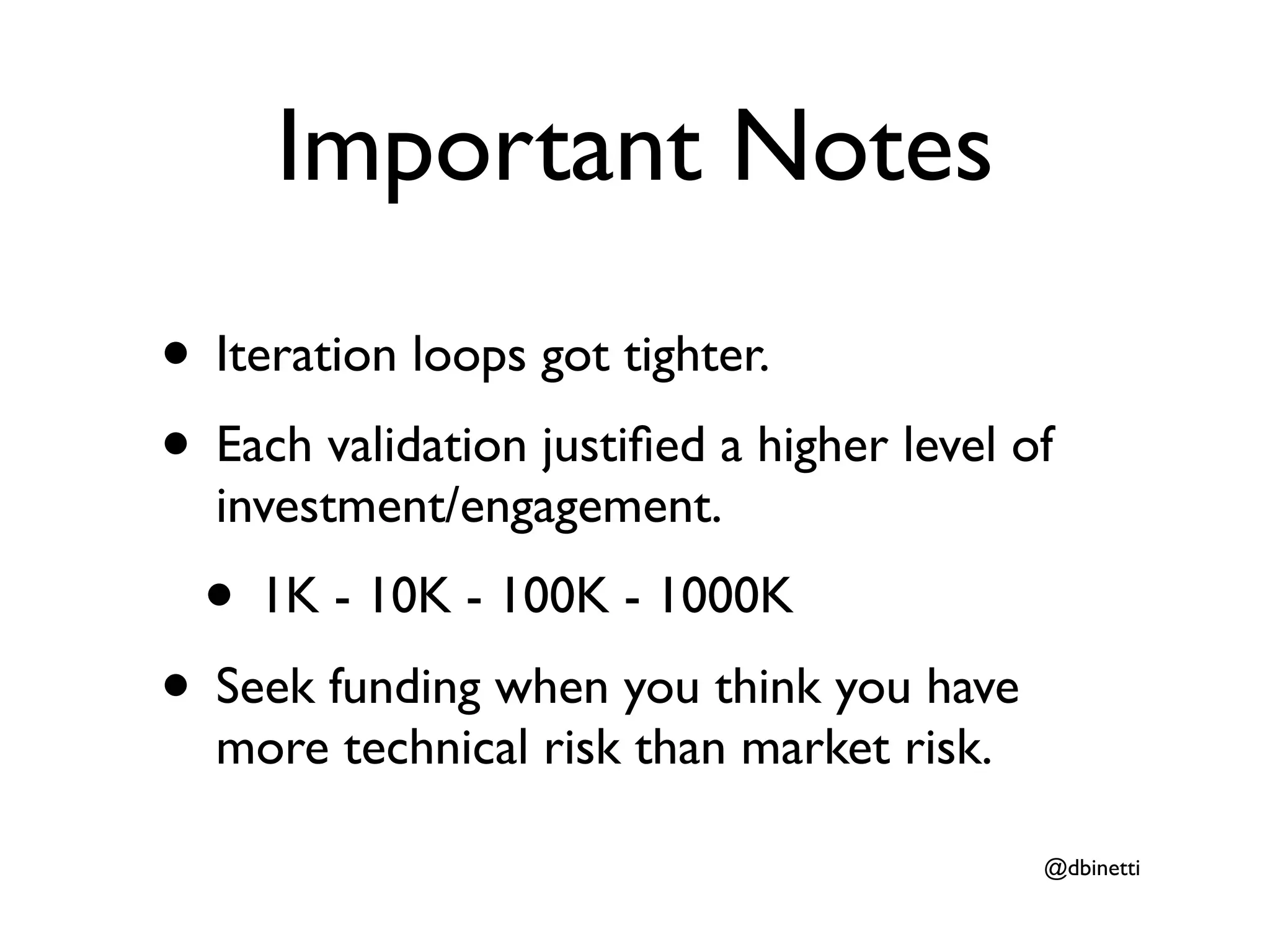 Important Notes
• Iteration loops got tighter.
• Each validation justiﬁed a higher level of
  investment/engagement.
  • 1K - 10K - 100K - 1000K
• Seek funding when you think you have
  more technical risk than market risk.

                                           @dbinetti
 