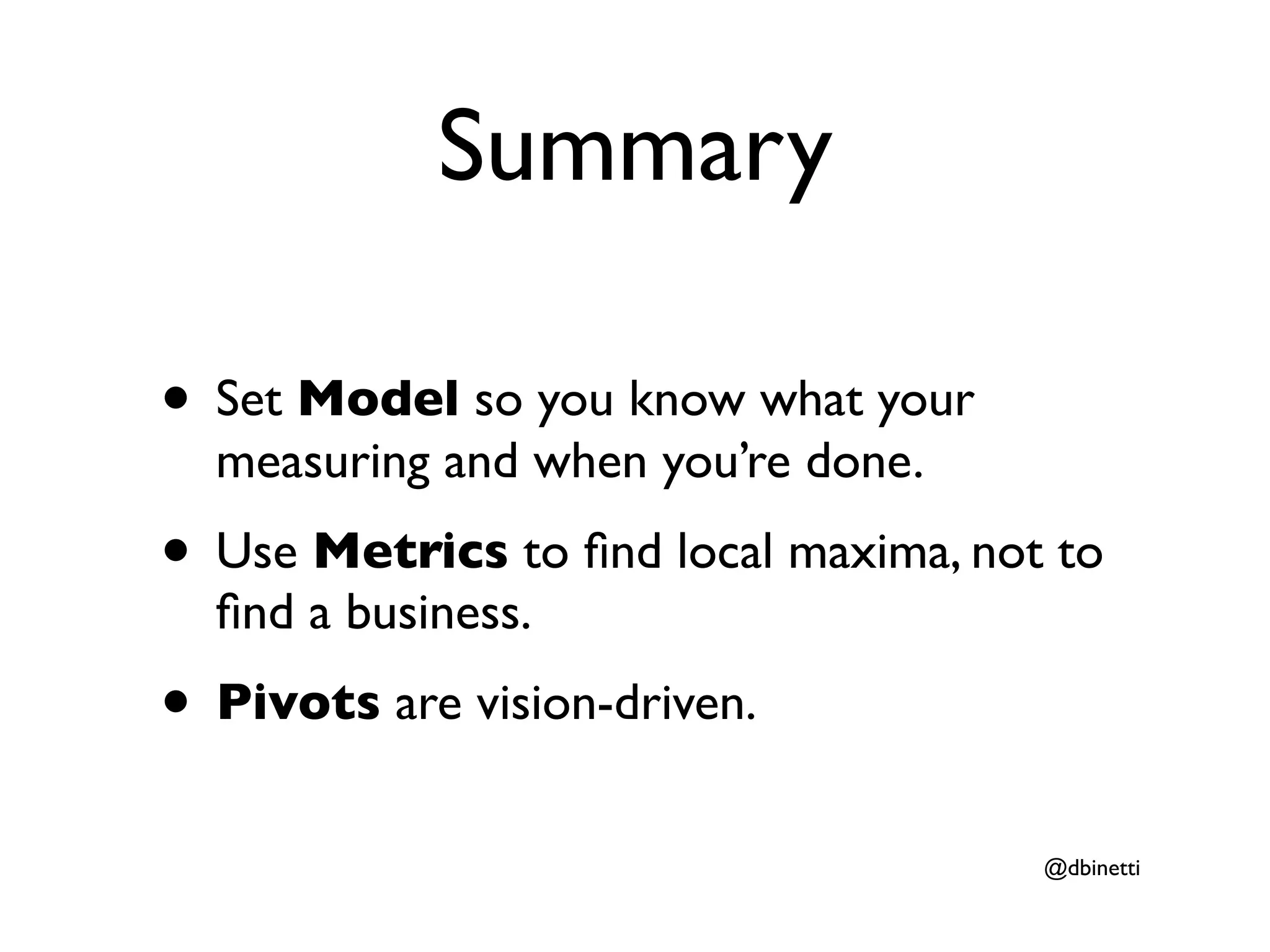 Summary

• Set Model so you know what your
  measuring and when you’re done.
• Use Metrics to ﬁnd local maxima, not to
  ﬁnd a business.
• Pivots are vision-driven.
                                      @dbinetti
 