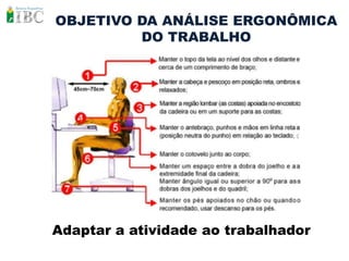 OBJETIVO DA ANÁLISE ERGONÔMICA
         DO TRABALHO




Adaptar a atividade ao trabalhador
 
