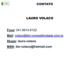 CONTATO



             LAURO VOLACO


Fone: 041.8814.8122
Mail: volaco@ibc-competitividade.com.br
Skype: lauro.volaco
MSN: ibc-volaco@hotmail.com
 