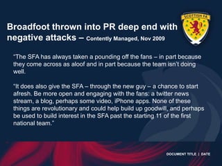 Broadfoot thrown into PR deep end with
negative attacks – Contently Managed, Nov 2009

 “The SFA has always taken a pounding off the fans – in part because
 they come across as aloof and in part because the team isn‟t doing
 well.

 “It does also give the SFA – through the new guy – a chance to start
 afresh. Be more open and engaging with the fans: a twitter news
 stream, a blog, perhaps some video, iPhone apps. None of these
 things are revolutionary and could help build up goodwill, and perhaps
 be used to build interest in the SFA past the starting 11 of the first
 national team.”



                                                         DOCUMENT TITLE | DATE
 
