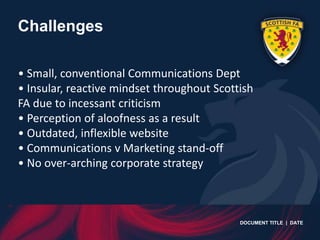Challenges

• Small, conventional Communications Dept
• Insular, reactive mindset throughout Scottish
FA due to incessant criticism
• Perception of aloofness as a result
• Outdated, inflexible website
• Communications v Marketing stand-off
• No over-arching corporate strategy



                                            DOCUMENT TITLE | DATE
 