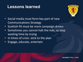 Lessons learned

• Social media must form key part of new
  Communications Strategy
• Scottish FA must be more campaign driven
• Sometimes you cannot halt the tide, so stop
  wasting time by trying
• In times of crisis: stick to the plan
• Engage, educate, entertain



                                          DOCUMENT TITLE | DATE
 