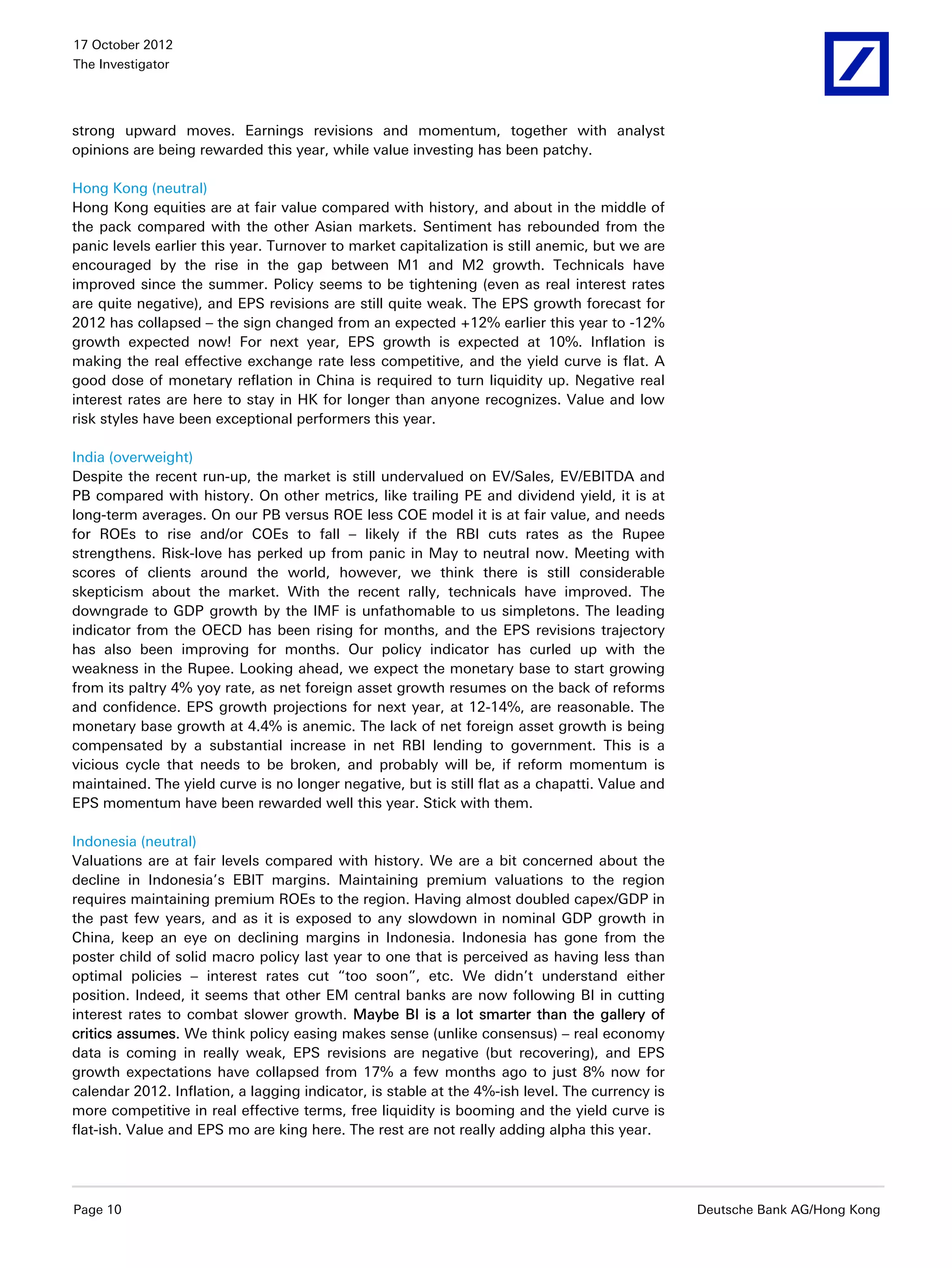 17 October 2012
The Investigator




strong upward moves. Earnings revisions and momentum, together with analyst
opinions are being rewarded this year, while value investing has been patchy.

Hong Kong (neutral)
Hong Kong equities are at fair value compared with history, and about in the middle of
the pack compared with the other Asian markets. Sentiment has rebounded from the
panic levels earlier this year. Turnover to market capitalization is still anemic, but we are
encouraged by the rise in the gap between M1 and M2 growth. Technicals have
improved since the summer. Policy seems to be tightening (even as real interest rates
are quite negative), and EPS revisions are still quite weak. The EPS growth forecast for
2012 has collapsed – the sign changed from an expected +12% earlier this year to -12%
growth expected now! For next year, EPS growth is expected at 10%. Inflation is
making the real effective exchange rate less competitive, and the yield curve is flat. A
good dose of monetary reflation in China is required to turn liquidity up. Negative real
interest rates are here to stay in HK for longer than anyone recognizes. Value and low
risk styles have been exceptional performers this year.

India (overweight)
Despite the recent run-up, the market is still undervalued on EV/Sales, EV/EBITDA and
PB compared with history. On other metrics, like trailing PE and dividend yield, it is at
long-term averages. On our PB versus ROE less COE model it is at fair value, and needs
for ROEs to rise and/or COEs to fall – likely if the RBI cuts rates as the Rupee
strengthens. Risk-love has perked up from panic in May to neutral now. Meeting with
scores of clients around the world, however, we think there is still considerable
skepticism about the market. With the recent rally, technicals have improved. The
downgrade to GDP growth by the IMF is unfathomable to us simpletons. The leading
indicator from the OECD has been rising for months, and the EPS revisions trajectory
has also been improving for months. Our policy indicator has curled up with the
weakness in the Rupee. Looking ahead, we expect the monetary base to start growing
from its paltry 4% yoy rate, as net foreign asset growth resumes on the back of reforms
and confidence. EPS growth projections for next year, at 12-14%, are reasonable. The
monetary base growth at 4.4% is anemic. The lack of net foreign asset growth is being
compensated by a substantial increase in net RBI lending to government. This is a
vicious cycle that needs to be broken, and probably will be, if reform momentum is
maintained. The yield curve is no longer negative, but is still flat as a chapatti. Value and
EPS momentum have been rewarded well this year. Stick with them.

Indonesia (neutral)
Valuations are at fair levels compared with history. We are a bit concerned about the
decline in Indonesia’s EBIT margins. Maintaining premium valuations to the region
requires maintaining premium ROEs to the region. Having almost doubled capex/GDP in
the past few years, and as it is exposed to any slowdown in nominal GDP growth in
China, keep an eye on declining margins in Indonesia. Indonesia has gone from the
poster child of solid macro policy last year to one that is perceived as having less than
optimal policies – interest rates cut “too soon”, etc. We didn’t understand either
position. Indeed, it seems that other EM central banks are now following BI in cutting
interest rates to combat slower growth. Maybe BI is a lot smarter than the gallery of
critics assumes. We think policy easing makes sense (unlike consensus) – real economy
data is coming in really weak, EPS revisions are negative (but recovering), and EPS
growth expectations have collapsed from 17% a few months ago to just 8% now for
calendar 2012. Inflation, a lagging indicator, is stable at the 4%-ish level. The currency is
more competitive in real effective terms, free liquidity is booming and the yield curve is
flat-ish. Value and EPS mo are king here. The rest are not really adding alpha this year.




Page 10                                                                                         Deutsche Bank AG/Hong Kong
 