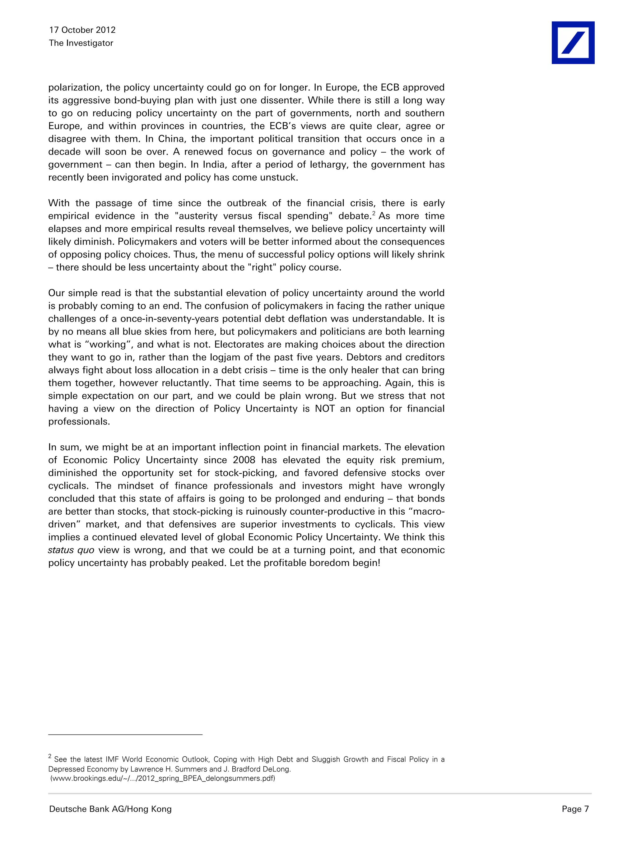 17 October 2012
The Investigator




polarization, the policy uncertainty could go on for longer. In Europe, the ECB approved
its aggressive bond-buying plan with just one dissenter. While there is still a long way
to go on reducing policy uncertainty on the part of governments, north and southern
Europe, and within provinces in countries, the ECB’s views are quite clear, agree or
disagree with them. In China, the important political transition that occurs once in a
decade will soon be over. A renewed focus on governance and policy – the work of
government – can then begin. In India, after a period of lethargy, the government has
recently been invigorated and policy has come unstuck.

With the passage of time since the outbreak of the financial crisis, there is early
empirical evidence in the "austerity versus fiscal spending" debate. 2 As more time
elapses and more empirical results reveal themselves, we believe policy uncertainty will
likely diminish. Policymakers and voters will be better informed about the consequences
of opposing policy choices. Thus, the menu of successful policy options will likely shrink
– there should be less uncertainty about the "right" policy course.

Our simple read is that the substantial elevation of policy uncertainty around the world
is probably coming to an end. The confusion of policymakers in facing the rather unique
challenges of a once-in-seventy-years potential debt deflation was understandable. It is
by no means all blue skies from here, but policymakers and politicians are both learning
what is “working”, and what is not. Electorates are making choices about the direction
they want to go in, rather than the logjam of the past five years. Debtors and creditors
always fight about loss allocation in a debt crisis – time is the only healer that can bring
them together, however reluctantly. That time seems to be approaching. Again, this is
simple expectation on our part, and we could be plain wrong. But we stress that not
having a view on the direction of Policy Uncertainty is NOT an option for financial
professionals.

In sum, we might be at an important inflection point in financial markets. The elevation
of Economic Policy Uncertainty since 2008 has elevated the equity risk premium,
diminished the opportunity set for stock-picking, and favored defensive stocks over
cyclicals. The mindset of finance professionals and investors might have wrongly
concluded that this state of affairs is going to be prolonged and enduring – that bonds
are better than stocks, that stock-picking is ruinously counter-productive in this “macro-
driven” market, and that defensives are superior investments to cyclicals. This view
implies a continued elevated level of global Economic Policy Uncertainty. We think this
status quo view is wrong, and that we could be at a turning point, and that economic
policy uncertainty has probably peaked. Let the profitable boredom begin!




2
 See the latest IMF World Economic Outlook, Coping with High Debt and Sluggish Growth and Fiscal Policy in a
Depressed Economy by Lawrence H. Summers and J. Bradford DeLong.
(www.brookings.edu/~/.../2012_spring_BPEA_delongsummers.pdf)



Deutsche Bank AG/Hong Kong                                                                                     Page 7
 