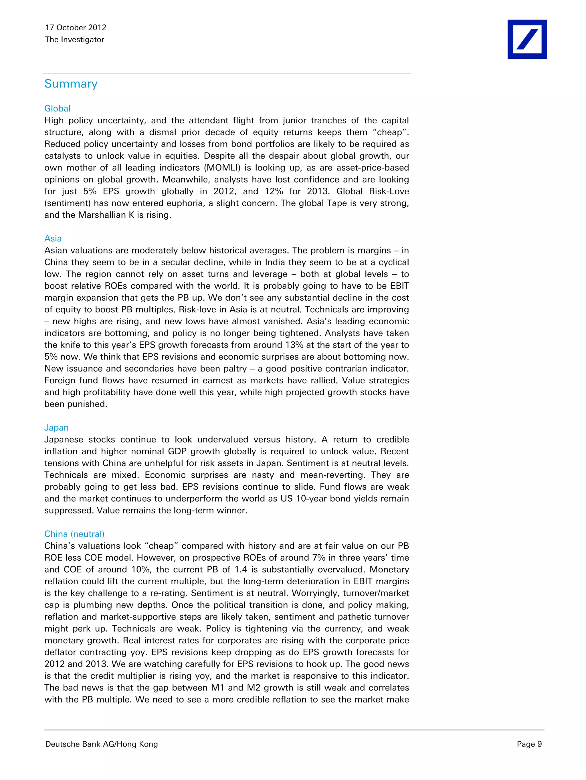 17 October 2012
The Investigator




Summary

Global
High policy uncertainty, and the attendant flight from junior tranches of the capital
structure, along with a dismal prior decade of equity returns keeps them “cheap”.
Reduced policy uncertainty and losses from bond portfolios are likely to be required as
catalysts to unlock value in equities. Despite all the despair about global growth, our
own mother of all leading indicators (MOMLI) is looking up, as are asset-price-based
opinions on global growth. Meanwhile, analysts have lost confidence and are looking
for just 5% EPS growth globally in 2012, and 12% for 2013. Global Risk-Love
(sentiment) has now entered euphoria, a slight concern. The global Tape is very strong,
and the Marshallian K is rising.

Asia
Asian valuations are moderately below historical averages. The problem is margins – in
China they seem to be in a secular decline, while in India they seem to be at a cyclical
low. The region cannot rely on asset turns and leverage – both at global levels – to
boost relative ROEs compared with the world. It is probably going to have to be EBIT
margin expansion that gets the PB up. We don’t see any substantial decline in the cost
of equity to boost PB multiples. Risk-love in Asia is at neutral. Technicals are improving
– new highs are rising, and new lows have almost vanished. Asia’s leading economic
indicators are bottoming, and policy is no longer being tightened. Analysts have taken
the knife to this year’s EPS growth forecasts from around 13% at the start of the year to
5% now. We think that EPS revisions and economic surprises are about bottoming now.
New issuance and secondaries have been paltry – a good positive contrarian indicator.
Foreign fund flows have resumed in earnest as markets have rallied. Value strategies
and high profitability have done well this year, while high projected growth stocks have
been punished.

Japan
Japanese stocks continue to look undervalued versus history. A return to credible
inflation and higher nominal GDP growth globally is required to unlock value. Recent
tensions with China are unhelpful for risk assets in Japan. Sentiment is at neutral levels.
Technicals are mixed. Economic surprises are nasty and mean-reverting. They are
probably going to get less bad. EPS revisions continue to slide. Fund flows are weak
and the market continues to underperform the world as US 10-year bond yields remain
suppressed. Value remains the long-term winner.

China (neutral)
China’s valuations look “cheap” compared with history and are at fair value on our PB
ROE less COE model. However, on prospective ROEs of around 7% in three years’ time
and COE of around 10%, the current PB of 1.4 is substantially overvalued. Monetary
reflation could lift the current multiple, but the long-term deterioration in EBIT margins
is the key challenge to a re-rating. Sentiment is at neutral. Worryingly, turnover/market
cap is plumbing new depths. Once the political transition is done, and policy making,
reflation and market-supportive steps are likely taken, sentiment and pathetic turnover
might perk up. Technicals are weak. Policy is tightening via the currency, and weak
monetary growth. Real interest rates for corporates are rising with the corporate price
deflator contracting yoy. EPS revisions keep dropping as do EPS growth forecasts for
2012 and 2013. We are watching carefully for EPS revisions to hook up. The good news
is that the credit multiplier is rising yoy, and the market is responsive to this indicator.
The bad news is that the gap between M1 and M2 growth is still weak and correlates
with the PB multiple. We need to see a more credible reflation to see the market make




Deutsche Bank AG/Hong Kong                                                                     Page 9
 
