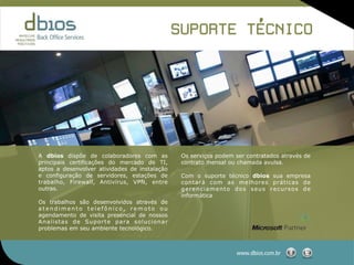 ,
                                                                 SUPORTE TECNICO




A dbios dispõe de colaboradores com as                            Os serviços podem ser contratados através de
principais certificações do mercado de TI,                        contrato mensal ou chamada avulsa.
aptos a desenvolver atividades de instalação
e configuração de servidores, estações de                         Com o suporte técnico dbios sua empresa
trabalho, Firewall, Antivírus, VPN, entre                         contará com as melhores práticas de
outras.                                                           gerenciamento dos seus recursos de
                                                                  informática.
Os trabalhos são desenvolvidos através de
atendimento telefônico, remoto ou
agendamento de visita presencial de nossos
A n a l i s t a s d e S u p o r t e p a ra s o l u c i o n a r
problemas em seu ambiente tecnológico.



                                                                                    www.dbios.com.br
 