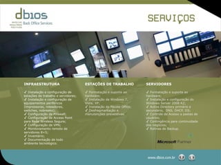 SERVICOS
                                                                            ,




INFRAESTRUTURA                       ESTAÇÕES DE TRABALHO             SERVIDORES

✓ Instalação e configuração de       ✓ Formatação e suporte ao        ✓ Formatação e suporte ao
estações de trabalho e servidores;   hardware;                        hardware;
✓ Instalação e configuração de       ✓ Instalação de Windows 7,       ✓ Instalação e configuração do
equipamentos periféricos             Vista, XP;                       Windows Server 2008 R2;
(impressoras, roteadores,            ✓ Instalação do Pacote Office;   ✓ Active Directory primário e
switches, nobreaks);                 ✓ Desfragmantação e              secundário, DNS, DHCP, IIS;
✓ Configuração de Firewall;          manutenções preventivas.         ✓ Controle de Acesso a pastas de
✓ Configuração de Access Point                                        usuários;
para Rede Wireless Segura;                                            ✓ Contingência para continuidade
✓ Configuração de VPN;                                                dos negócios;
✓ Monitoramento remoto de                                             ✓ Rotinas de Backup.
servidores 8×5;
✓ Inventário;
✓ Documentação de todo
ambiente tecnológico.



                                                                       www.dbios.com.br
 