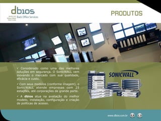 PRODUTOS




✓  Considerado como uma das melhores
soluções em segurança. O SonicWALL vem
inovando o mercado com sua qualidade,
eficácia e custo.
✓ Com seus modelos (conforme imagem), o
SonicWALL atende empresas com 25
estações, até corporações de grande porte.
✓ A dbios atua na avaliação do melhor
modelo, instalação, configuração e criação
de políticas de acesso.



                                             www.dbios.com.br
 