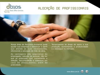 ,˜
                              ALOCACAO DE PROFISSIONAIS




Nossa área de Recursos Humanos pode         Terceirizamos as áreas de apoio a sua
ajudar sua empresa a identificar o perfil   produção, aumentando a produtividade
que atenda as suas necessidades,            e o destaque no mercado.
oferecendo a alocação de mão de obra.
As vantagens são segurança do
empregado, redução de pessoal, não ter
que se preocupar com treinamento e
seleção, documentação e cobertura em
caso de afastamento; além da
praticidade.


                                                           www.dbios.com.br
 