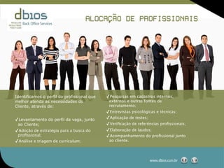 ,˜
                                    ALOCACAO DE PROFISSIONAIS




Identificamos o perfil do profissional que   ✓Pesquisas em cadastros internos,
melhor atenda as necessidades do              externos e outras fontes de
Cliente, através de:                          recrutamento;
                                             ✓Entrevistas psicológicas e técnicas;
✓Levantamento do perfil da vaga, junto       ✓Aplicação de testes;
 ao Cliente;                                 ✓Veriﬁcação de referências proﬁssionais;
✓Adoção de estratégia para a busca do        ✓Elaboração de laudos;
 proﬁssional;                                ✓Acompanhamento do proﬁssional junto
✓Análise e triagem de currículum;             ao cliente.




                                                                  www.dbios.com.br
 
