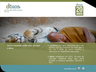 Durma tranquilo, conﬁe seus serviços   A conﬁança que gera segurança não é um
à dbios.                                atributo que se conquista da noite para o
                                        dia, ela é fruto de muito trabalho e
                                        sobretudo de experiência vivenciada.


                                       A dbios completou em 2011, 20 anos de
                                        mercado. Podemos dizer que neste
                                        período a empresa aprendeu “dominar a
                                        fera”.


                                                          www.dbios.com.br
 