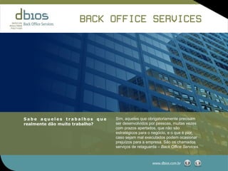BACK OFFICE SERVICES




Sabe aqueles trabalhos que      Sim, aqueles que obrigatoriamente precisam
realmente dão muito trabalho?   ser desenvolvidos por pessoas, muitas vezes
                                com prazos apertados, que não são
                                estratégicos para o negócio, e o que é pior,
                                caso sejam mal executados podem ocasionar
                                prejuízos para a empresa. São os chamados
                                serviços de retaguarda – Back Office Services.



                                                    www.dbios.com.br
 