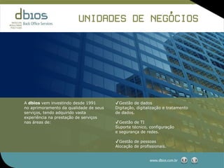 ,
                         UNIDADES DE NEGOCIOS




A dbios vem investindo desde 1991       ✓Gestão de dados
no aprimoramento da qualidade de seus   Digitação, digitalização e tratamento
serviços, tendo adquirido vasta         de dados.
experiência na prestação de serviços
nas áreas de:                           ✓Gestão de TI
                                        Suporte técnico, configuração
                                        e segurança de redes.

                                        ✓Gestão de pessoas
                                        Alocação de profissionais.


                                                         www.dbios.com.br
 