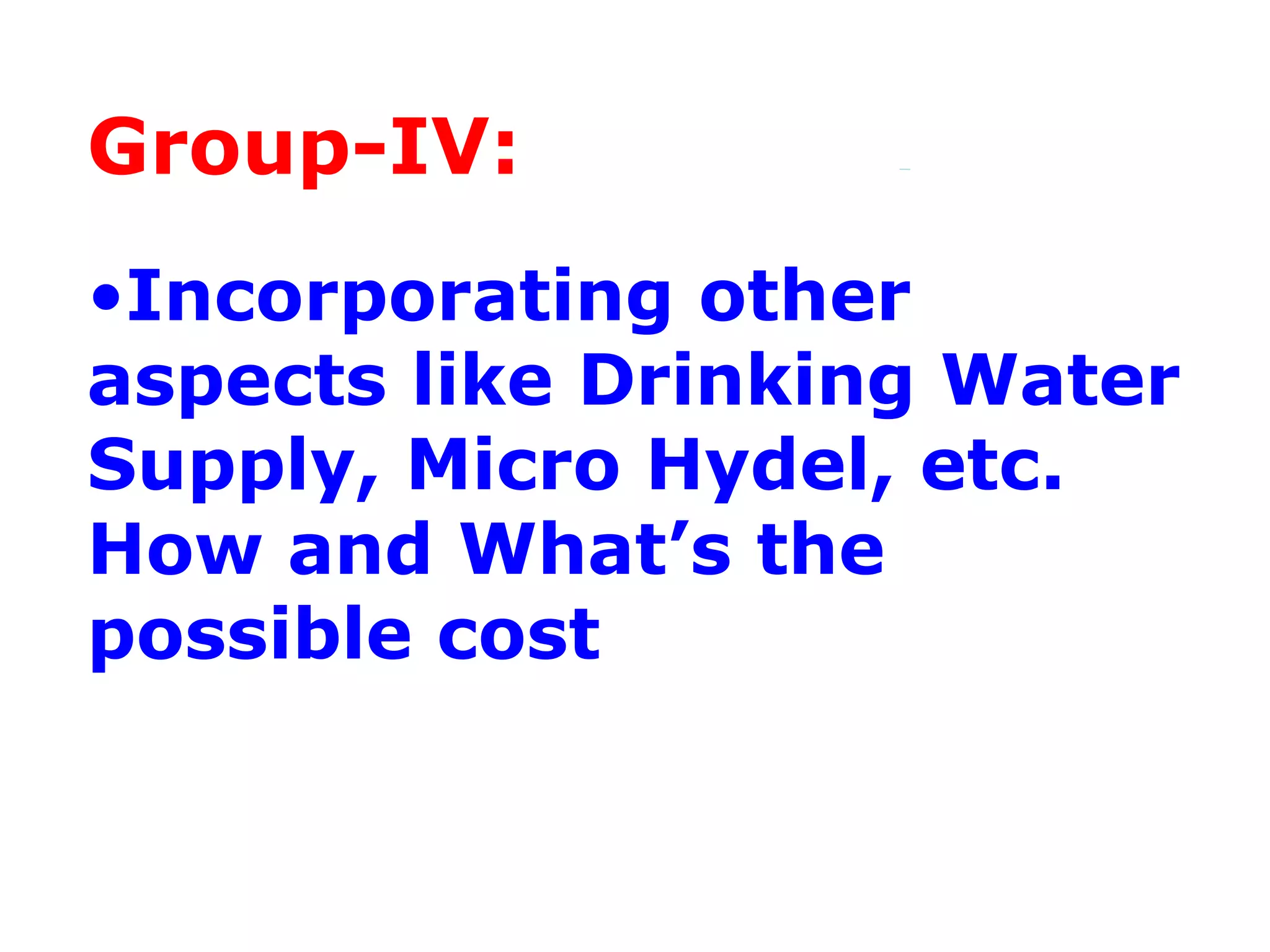 Group-IV:
•Incorporating other
aspects like Drinking Water
Supply, Micro Hydel, etc.
How and What’s the
possible cost
 