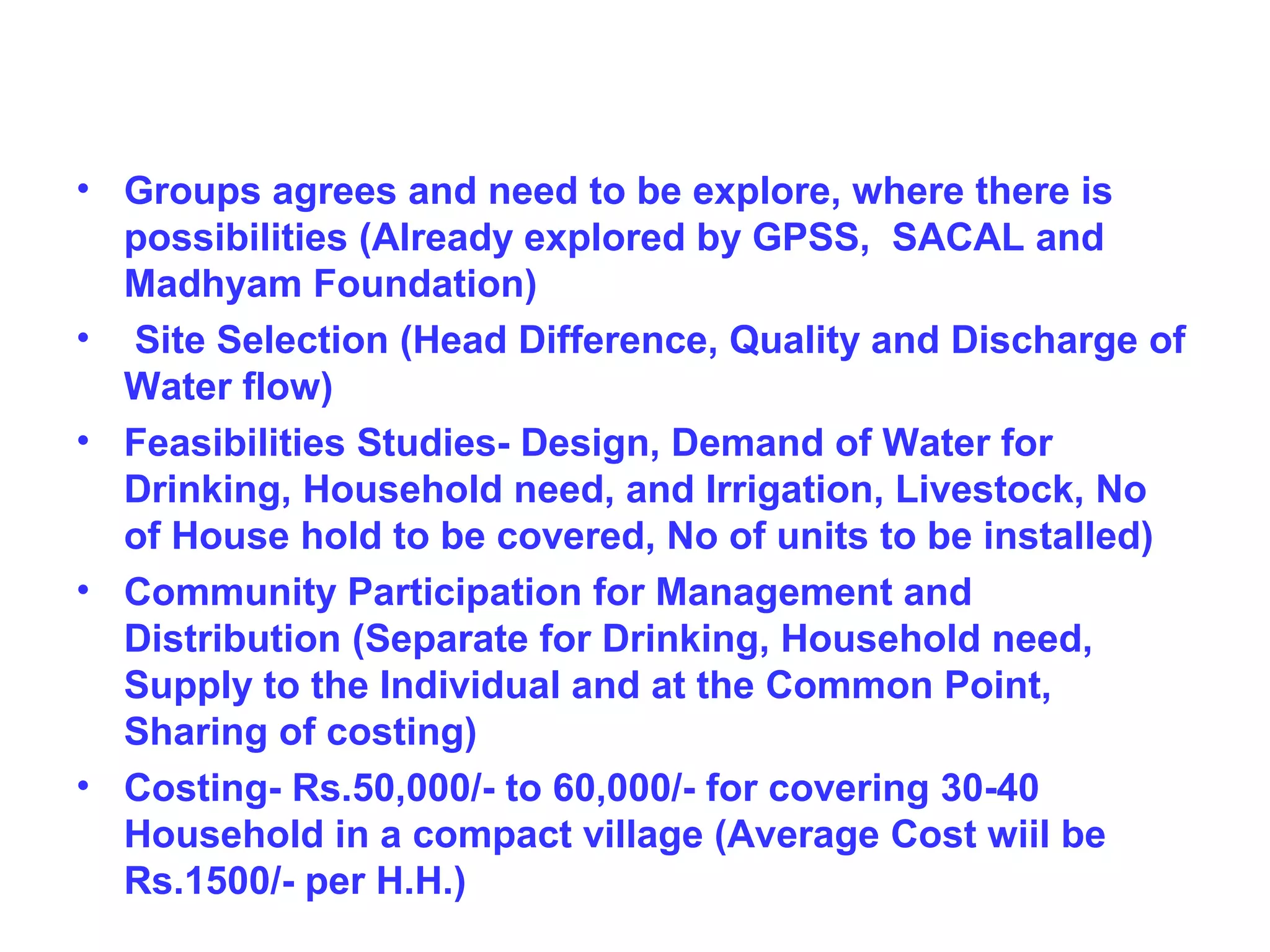 • Groups agrees and need to be explore, where there is
  possibilities (Already explored by GPSS, SACAL and
  Madhyam Foundation)
• Site Selection (Head Difference, Quality and Discharge of
  Water flow)
• Feasibilities Studies- Design, Demand of Water for
  Drinking, Household need, and Irrigation, Livestock, No
  of House hold to be covered, No of units to be installed)
• Community Participation for Management and
  Distribution (Separate for Drinking, Household need,
  Supply to the Individual and at the Common Point,
  Sharing of costing)
• Costing- Rs.50,000/- to 60,000/- for covering 30-40
  Household in a compact village (Average Cost wiil be
  Rs.1500/- per H.H.)
 