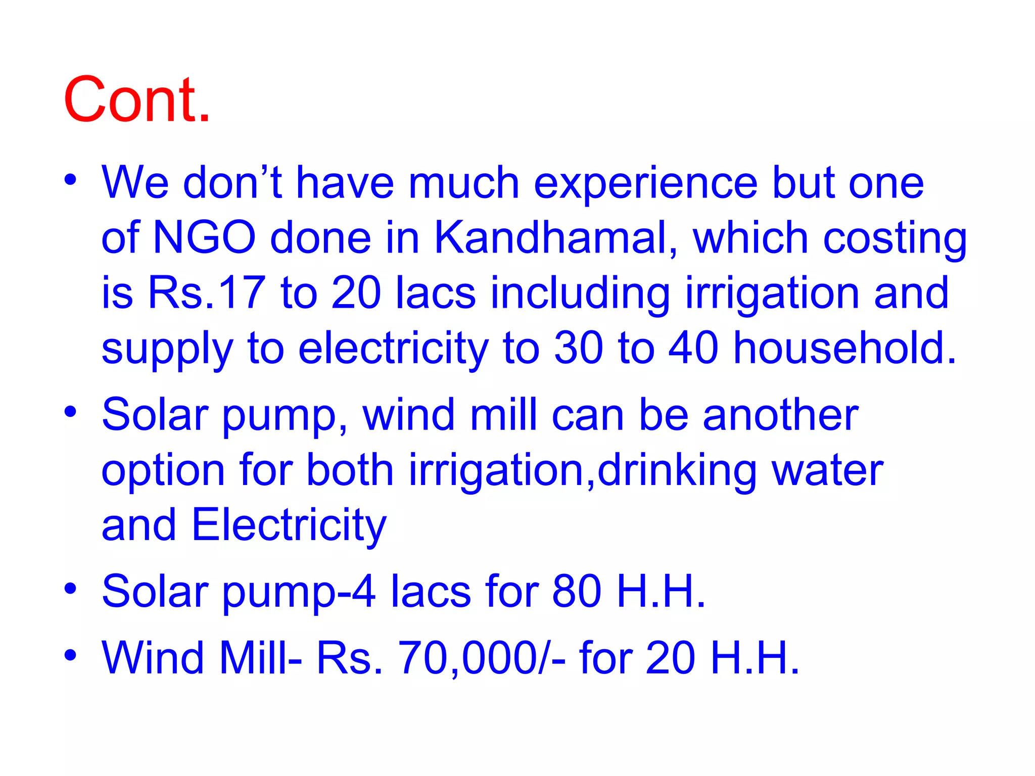 Cont.
• We don’t have much experience but one
  of NGO done in Kandhamal, which costing
  is Rs.17 to 20 lacs including irrigation and
  supply to electricity to 30 to 40 household.
• Solar pump, wind mill can be another
  option for both irrigation,drinking water
  and Electricity
• Solar pump-4 lacs for 80 H.H.
• Wind Mill- Rs. 70,000/- for 20 H.H.
 