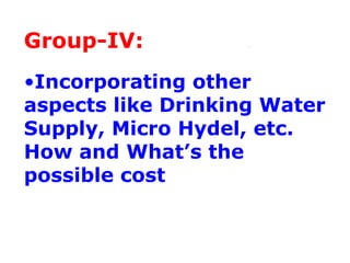 Group-IV:
•Incorporating other
aspects like Drinking Water
Supply, Micro Hydel, etc.
How and What’s the
possible cost
 
