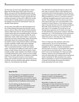 29
On this front, we have more glad tidings to impart.
When the IC3 Recovery Asset Team acts upon
BECs, and works with the destination bank, half of
all US-based business email compromises had 99%
of the money recovered or frozen; and only 9% had
nothing recovered. Let that sink in. BECs do not pay
out as well as it initially appears, and just because
the attacker won the first round doesn’t mean you
shouldn’t keep fighting.
On the other hand, BECs are still advantageous for
the criminal element because they provide a quick
way to cash out. Many other types of data breaches
require a little more work on the adversaries’ part to
convert stolen data into accessible wealth. A common
solution is to sell what you stole, whether PII, email
addresses, creds, credit card numbers, or access to
resources you have compromised. Figure 38 provides
information about the numerous things for sale in
the darker corners of the Internet (which surprisingly
enough, resemble a 1990s video game message
board). In the center we see a large blue cluster.
This is comprised primarily of credit card related
posts—the buying and selling of credit cards, to make
money, to take money, and to cash out gains. It also
includes smaller nodes related to the attacks involved
in actually stealing the cards. There’s an even smaller
cluster in the upper right which is related to credential
theft. These may grant access to more lucrative
things such as bank accounts, but many times are for
consumer services including video games, streaming
video, etc., that attackers use directly.
The alternative to posting this data for sale on the
dark web is using the data to steal identities and
committing direct fraud themselves. Herein lies the
appeal of stealing tax and health-related information.
Filing fraudulent tax returns or insurance claims is
a relatively straightforward way to put cash in one’s
pocket. The problem is that tax returns and insur-
ance claims don’t pay out in unmarked bills or wire
transfers to South America. This requires another
step in the post-breach to-do list: money laundering.
Normally money laundering is an expensive and
risky task. If, for example, the money has to go
through three separate set of hands on its way to
its final destination, each person needs to take their
respective cut. If the third person in the succession
says they did not receive it, but the first person
insists they sent it, who does the actor believe?
“There is no honor among thieves,” etc.
This is in large part why attackers often favor
cryptocurrency, as is it can be laundered
and transferred for relatively low cost and presents
negligible risk. However, a distinct drawback is
that this type of currency is a bit limited with regard
to what one can purchase with it. Thus, at some
point it has to be exchanged. For these and other
reasons, research into increasing both the risk
and cost associated with cryptocurrency laundering
and/or exchange for illicit purposes has a good
deal of potential as a means of increasing breach
overhead and thereby decreasing the relative
profit associated with such crimes.
About the IC3
The Federal Bureau of Investigation Internet
Crime Complaint Center (IC3) provides the
public with a trustworthy and convenient report-
ing mechanism to submit information concerning
suspected internet-facilitated criminal activity.
The IC3 defines the Business Email
Compromise (BEC) as a sophisticated scam
targeting both business and individuals per-
forming wire transfer payments.
The Recovery Asset Team (RAT) is an IC3
initiative to assist in the identification
and freezing of fraudulent funds related to
BEC incidents.
Regardless of dollar loss, victims are
encouraged and often directed by law enforce-
ment to file a complaint online at www.ic3.gov.
The IC3 RAT may be able to assist in the
recovery efforts.
 