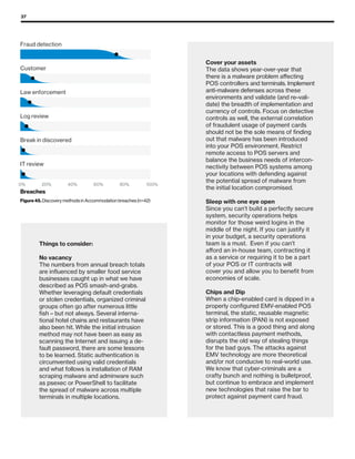 37
IT review
Break in discovered
Log review
Law enforcement
Customer
Fraud detection
Breaches
Figure 45. Discovery methods in Accommodation breaches (n=42)
0% 20% 40% 60% 80% 100%
Cover your assets
The data shows year-over-year that
there is a malware problem affecting
POS controllers and terminals. Implement
anti-malware defenses across these
environments and validate (and re–vali-
date) the breadth of implementation and
currency of controls. Focus on detective
controls as well, the external correlation
of fraudulent usage of payment cards
should not be the sole means of finding
out that malware has been introduced
into your POS environment. Restrict
remote access to POS servers and
balance the business needs of intercon-
nectivity between POS systems among
your locations with defending against
the potential spread of malware from
the initial location compromised.
Sleep with one eye open
Since you can’t build a perfectly secure
system, security operations helps
monitor for those weird logins in the
middle of the night. If you can justify it
in your budget, a security operations
team is a must. Even if you can’t
afford an in-house team, contracting it
as a service or requiring it to be a part
of your POS or IT contracts will
cover you and allow you to benefit from
economies of scale.
Chips and Dip
When a chip-enabled card is dipped in a
properly configured EMV-enabled POS
terminal, the static, reusable magnetic
strip information (PAN) is not exposed
or stored. This is a good thing and along
with contactless payment methods,
disrupts the old way of stealing things
for the bad guys. The attacks against
EMV technology are more theoretical
and/or not conducive to real-world use.
We know that cyber-criminals are a
crafty bunch and nothing is bulletproof,
but continue to embrace and implement
new technologies that raise the bar to
protect against payment card fraud.
Things to consider:
No vacancy
The numbers from annual breach totals
are influenced by smaller food service
businesses caught up in what we have
described as POS smash-and-grabs.
Whether leveraging default credentials
or stolen credentials, organized criminal
groups often go after numerous little
fish – but not always. Several interna-
tional hotel chains and restaurants have
also been hit. While the initial intrusion
method may not have been as easy as
scanning the Internet and issuing a de-
fault password, there are some lessons
to be learned. Static authentication is
circumvented using valid credentials
and what follows is installation of RAM
scraping malware and adminware such
as psexec or PowerShell to facilitate
the spread of malware across multiple
terminals in multiple locations.
 