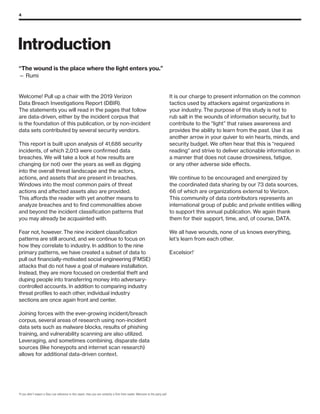 4
Introduction
2
If you didn’t expect a Stan Lee reference in this report, then you are certainly a first-time reader. Welcome to the party pal!
Welcome! Pull up a chair with the 2019 Verizon
Data Breach Investigations Report (DBIR).
The statements you will read in the pages that follow
are data-driven, either by the incident corpus that
is the foundation of this publication, or by non-incident
data sets contributed by several security vendors.
This report is built upon analysis of 41,686 security
incidents, of which 2,013 were confirmed data
breaches. We will take a look at how results are
changing (or not) over the years as well as digging
into the overall threat landscape and the actors,
actions, and assets that are present in breaches.
Windows into the most common pairs of threat
actions and affected assets also are provided.
This affords the reader with yet another means to
analyze breaches and to find commonalities above
and beyond the incident classification patterns that
you may already be acquainted with.
Fear not, however. The nine incident classification
patterns are still around, and we continue to focus on
how they correlate to industry. In addition to the nine
primary patterns, we have created a subset of data to
pull out financially-motivated social engineering (FMSE)
attacks that do not have a goal of malware installation.
Instead, they are more focused on credential theft and
duping people into transferring money into adversary-
controlled accounts. In addition to comparing industry
threat profiles to each other, individual industry
sections are once again front and center.
Joining forces with the ever-growing incident/breach
corpus, several areas of research using non-incident
data sets such as malware blocks, results of phishing
training, and vulnerability scanning are also utilized.
Leveraging, and sometimes combining, disparate data
sources (like honeypots and internet scan research)
allows for additional data-driven context.
It is our charge to present information on the common
tactics used by attackers against organizations in
your industry. The purpose of this study is not to
rub salt in the wounds of information security, but to
contribute to the “light” that raises awareness and
provides the ability to learn from the past. Use it as
another arrow in your quiver to win hearts, minds, and
security budget. We often hear that this is “required
reading” and strive to deliver actionable information in
a manner that does not cause drowsiness, fatigue,
or any other adverse side effects.
We continue to be encouraged and energized by
the coordinated data sharing by our 73 data sources,
66 of which are organizations external to Verizon.
This community of data contributors represents an
international group of public and private entities willing
to support this annual publication. We again thank
them for their support, time, and, of course, DATA.
We all have wounds, none of us knows everything,
let’s learn from each other.
Excelsior!2
“The wound is the place where the light enters you.”
— Rumi
 