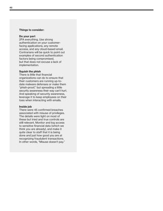43
Things to consider:
Do your part
2FA everything. Use strong
authentication on your customer-
facing applications, any remote
access, and any cloud-based email.
Contrarians will be quick to point out
examples of second authentication
factors being compromised,
but that does not excuse a lack of
implementation.
Squish the phish
There is little that financial
organizations can do to ensure that
their customers are running up-to-
date malware defenses or make them
“phish-proof,” but spreading a little
security awareness their way can’t hurt.
And speaking of security awareness,
leverage it to keep employees on their
toes when interacting with emails.
Inside job
There were 45 confirmed breaches
associated with misuse of privileges.
The details were light on most of
these but tried and true controls are
still relevant. Monitor and log access
to sensitive financial data (which we
think you are already), and make it
quite clear to staff that it is being
done and just how good you are at
recognizing fraudulent transactions.
In other words, “Misuse doesn’t pay.”
 
