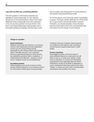 48
Things to consider:
Asset assistance
Whether intentional web attacks or erroneous
actions, both databases and web application
servers are oft-compromised assets,
especially for this industry. Many will complain
about”‘checklist security” but a standard
protocol regarding bringing up cloud servers
and publishing sensitive data on websites – if
implemented and followed – would go a long
way to mitigate human error/carelessness.
Scrubbing packets
While breaches were at the forefront of this
section, DDoS protection is an essential control
for Information entities given the percentage
of Denial of Service incidents. Guard against
non-malicious interruptions with continuous
monitoring and capacity planning for traffic
spikes.
It bears repeating
Knowledge is power, and the increase in
state-affiliated attacks is a data point we will
keep an eye on. It could very well be a spike
and not indicative of a trend, but Information
organizations have desirable data and these
motivations would not be likely to disappear in
a year. Understand that these attacks are often
“phishy” in nature and start with a compromised
workstation and escalate from there.
I spy with my little eye, something phished
The third pattern in Information breaches we
highlight is Cyber-Espionage. An eye opening
36 percent of external attackers were of the state-
affiliated variety, statistically even with organized
crime. As we have pointed out many times in the
past, most Cyber-Espionage attacks begin with a
successful phishing campaign and that goes some
way to explain why 84 perecent of social attacks in
this industry featured phishing emails.
Sir Francis Bacon once famously stated “knowledge
is power.” Perhaps a better definition for 2019 would
be “to gain and to control information is power.”
Therefore, we should probably not be shocked
that the organizations that own and distribute that
information are the target of such attacks.
 