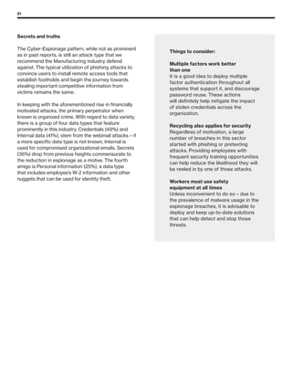 51
Secrets and truths
The Cyber-Espionage pattern, while not as prominent
as in past reports, is still an attack type that we
recommend the Manufacturing industry defend
against. The typical utilization of phishing attacks to
convince users to install remote access tools that
establish footholds and begin the journey towards
stealing important competitive information from
victims remains the same.
In keeping with the aforementioned rise in financially
motivated attacks, the primary perpetrator when
known is organized crime. With regard to data variety,
there is a group of four data types that feature
prominently in this industry. Credentials (49%) and
Internal data (41%), stem from the webmail attacks – if
a more specific data type is not known, Internal is
used for compromised organizational emails. Secrets
(36%) drop from previous heights commensurate to
the reduction in espionage as a motive. The fourth
amigo is Personal information (25%), a data type
that includes employee’s W-2 information and other
nuggets that can be used for identity theft.
Things to consider:
Multiple factors work better
than one
It is a good idea to deploy multiple
factor authentication throughout all
systems that support it, and discourage
password reuse. These actions
will definitely help mitigate the impact
of stolen credentials across the
organization.
Recycling also applies for security
Regardless of motivation, a large
number of breaches in this sector
started with phishing or pretexting
attacks. Providing employees with
frequent security training opportunities
can help reduce the likelihood they will
be reeled in by one of those attacks.
Workers must use safety
equipment at all times
Unless inconvenient to do so – due to
the prevalence of malware usage in the
espionage breaches, it is advisable to
deploy and keep up-to-date solutions
that can help detect and stop those
threats.
 