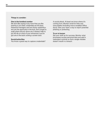 54
Things to consider:
One is the loneliest number
We don’t like saying it any more than you like
hearing it, but static credentials are the keys.
Password managers and two-factor authentica-
tion are the spool pins in the lock. Don’t forget to
audit where all your doors are. It doesn’t help to
put XO-9s on most of your entrances if you’ve
got one in the back rocking a screen door.
Social butterflies
You know a great way to capture credentials?
A social attack. At least we know where it’s
coming from. Monitor email for links and
executables (including macro-enabled Office
docs). Give your team a way to report potential
phishing or pretexting.
To err is human
Set your staff up for success. Monitor what
processes access personal data and add in
redundant controls so that a single mistake
doesn’t result in a breach.
 
