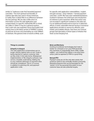 60
similar to “malicious code that harvested payment
card data.” The more general functionality of
capture app data was used in those instances.
In reality there is likely little to no difference between
the two pairings. We are also a little short on
information on how the web application was
compromised. If a specific method like RFI is noted,
we collect it. Often it may be a general notation
that a web vuln was exploited, hence the Exploit Vuln
variety (new to the latest version of VERIS!). Looking
at what we do know and channeling our inner William
of Ockham, this general chain of events is likely: scan
for specific web application vulnerabilities  exploit
and gain access  drop malware  harvest payment
card data  profit. We have seen webshell backdoors
involved in between the initial hack and introduction
of malware in prior breaches. While that action was
not recorded in significant numbers in this data set,
it is an additional breadcrumb to look for in detection
efforts. In brief, vulnerable internet-facing e-commerce
applications provide an avenue for efficient, auto-
mated, and scalable attacks. And there are criminal
groups that specialize in these types of attacks that
feast on low-hanging fruit.
Things to consider:
Integrity is integral
The web application compromises are no
longer attacks against data at rest. Code is
being injected to capture customer data
as they enter it into web forms. Widespread
implementation of file integrity software may
not be a feasible undertaking. Adding this
to your malware defenses on payment sites
should be considered. This is, of course,
in addition to patching OS, and payment
application code.
Brick and Mort(ar)y
Continue to embrace technologies that make it
harder for criminals to turn your POS terminals
into machines of unspeakable doom. EMV, mobile
wallets – any method that utilizes a one-time trans-
action code as opposed to PAN is a good thing.
Not just PCI
Payment cards are not the only data variety that
would be useful to the criminally-minded community.
Rewards programs that can be leveraged for the
“points” or for the personal information of your
customer base are also potential targets.
 