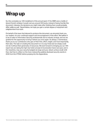61
17
We do not assert that your decisions would differ wildly as we do not have sufficient data to support that statement. It is, admittedly, a surmise on our part but internal research remains ongoing.
So, this concludes our 12th installment of this annual report. If the DBIR were a bottle of
decent Scotch whiskey it would cost you around 100 bucks, instead of being free like this
document. Likewise, the decisions you might make after finishing them would probably
differ wildly as well.17
Nevertheless, we hope you gain a certain degree of enjoyment and
enlightenment from both.
On behalf of the team that labored to produce this document, we sincerely thank you,
our readers, for your continued support and encouragement of this effort. We believe it
to be of value to Information Security professionals and to industry at large, and we are
grateful for the opportunity to bring it before you once again. As always, a tremendous
thank you to our contributors who give of their time, effort, insight, and most importantly,
their data. The task of creating this document is in no way trivial and we simply could
not do it without their generosity of resources. We look forward to bringing you our 14th
report (we are taking the high-rise hotel concept of enumeration here) next year, and in
the meantime, may your security budgets be large and your attack surface small. Until
then, feel free to reflect on the more noteworthy publicly disclosed security events in
2018 from the VTRAC before jumping into the Appendices.
Wrap up
 