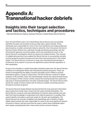 65
Appendix A:
Transnational hacker debriefs
Over the past fifteen years, the United States Secret Service has successfully
identified, located, and arrested numerous high-value cybercriminals. These
individuals were responsible for some of the most significant and widely publicized
data breaches of public and private industry networks. Over this period, the Secret
Service’s Cyber Division has cultivated mutually beneficial partnerships with law
enforcement agencies around the globe, which has extended the reach of the
Secret Service’s investigative efforts far beyond its traditional limits. This network
of collaborative partners has enabled the Secret Service to successfully extradite
criminal suspects located overseas and have them face prosecution in the United
States. The Secret Service continues to forge new international partnerships in
furtherance of its mission to pursue and apprehend cybercriminals regardless of
their geography.
As part of its mandate to combat financially motivated cybercrime, the Secret Service
combines its investigative efforts with educational outreach programs. These are
aimed at strengthening the ability of private and public sector entities to protect
themselves against a range of cybercrimes. The Secret Service conducts in-depth
analyses of the activities, tools, and methodologies used by the cybercriminals during
the commission of their crimes to better assess the evolving threats that cybercrimi-
nals pose to financial institutions and other potential targets. The Secret Service then
shares the results of these reviews with its network of public and private partners
through its outreach programs.
The Secret Service’s Cyber Division has learned that the most prescient information
about cybercrime trends often comes from the cybercriminals themselves. The
Secret Service conducts extensive debriefings of arrested cybercriminals and uses
their first-hand knowledge to understand more fully the spectrum of variables they
used to identify and select a particular target for intrusion and exploitation. The
Secret Service has recently completed such debriefings with a handful of highly
skilled cybercriminals who were responsible for some of the most significant network
intrusions in history, and has found that the ways in which these individuals select
their targets and perpetrate their crimes share certain common features.
Insights into their target selection
and tactics, techniques and procedures
– Michael D’Ambrosio, Deputy Assistant Director, United States Secret Service
 