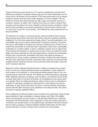 66
Cybercriminals prey upon human error, IT security complacency, and technical
deficiencies present in computer networks all over the world. Individually, each of
these tactics, techniques and procedures (TTPs) discussed below are not always
initially successful and may seem easily mitigated; it is when multiple TTPs are
utilized in concert that cybercriminals are able to gain and maintain access to a
computer network, no matter their motives. Once they are inside a network their
process is almost always the same: establish continued access, escalate or obtain
administrator privileges, move slowly and quietly to map the entire network, look
for open ports, locate the “crown jewels,” and exfiltrate the data undetected for as
long as possible.
The selection of a target is a continual process. Cybercriminals do their research.
Almost always during these interviews, the hackers referred to gathering valuable
intelligence from the same cybersecurity blogs, online IT security publications, and
vulnerability reports that network administrators should be monitoring. They know
that once a vulnerability is revealed, they still have a limited amount of time to try to
exploit that vulnerability at a potential victim organization. Every time a vulnerability
is disclosed or a system update or patch is released, a hacker sees an opportunity.
They research the disclosure or update notes to learn if they can exploit the vulner-
ability and where, searching for their best opportunity to monetize the vulnerability.
Hackers also communicate vulnerability information and exploit techniques on
hacking forums. Once a target is selected, the hacker conducts thorough research
into the victim organization and their network(s), often using free and commercially
available Internet scanning tools that reveal extremely useful information about the
victim company’s network.
Webserver and/or webpage hacking has been a highly successful primary attack
vector, as there are various potential avenues for exploitation. These include the
main website of an institution or a less protected linked website, which in turn can
provide access to the main network. The added use of Structured Query Language
(SQL) database injections of malicious code has been a very effective attack vector
because these types of intrusion techniques can be deployed at any access point
of a website. There are additional webserver attack vectors such as overlooked or
forgotten IP addresses, possibly from development or beta-testing and external
webservers or data servers that share the same or common domain. Unmanaged
servers that still utilize Unicode can be exploited via encoding the URL with certain
characters to bypass application filters.
Other traditional and effective attack vectors should not be overlooked. These include
spear phishing for login credentials or malware delivery and “Man in the Middle”
attacks through poorly secured routers or web gateways. Botnets are a relatively
inexpensive tool that have been used to degrade or brute force attack networks in
connection with parallel tactics. A very skilled hacker admitted to the Secret Service
that he ended up paying a collusive employee (insider threat) when all of his other
hacking attempts to access a foreign bank’s network were unsuccessful.
 