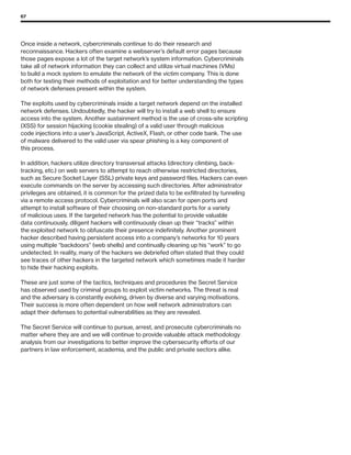 67
Once inside a network, cybercriminals continue to do their research and
reconnaissance. Hackers often examine a webserver’s default error pages because
those pages expose a lot of the target network’s system information. Cybercriminals
take all of network information they can collect and utilize virtual machines (VMs)
to build a mock system to emulate the network of the victim company. This is done
both for testing their methods of exploitation and for better understanding the types
of network defenses present within the system.
The exploits used by cybercriminals inside a target network depend on the installed
network defenses. Undoubtedly, the hacker will try to install a web shell to ensure
access into the system. Another sustainment method is the use of cross-site scripting
(XSS) for session hijacking (cookie stealing) of a valid user through malicious
code injections into a user’s JavaScript, ActiveX, Flash, or other code bank. The use
of malware delivered to the valid user via spear phishing is a key component of
this process.
In addition, hackers utilize directory transversal attacks (directory climbing, back-
tracking, etc.) on web servers to attempt to reach otherwise restricted directories,
such as Secure Socket Layer (SSL) private keys and password files. Hackers can even
execute commands on the server by accessing such directories. After administrator
privileges are obtained, it is common for the prized data to be exfiltrated by tunneling
via a remote access protocol. Cybercriminals will also scan for open ports and
attempt to install software of their choosing on non-standard ports for a variety
of malicious uses. If the targeted network has the potential to provide valuable
data continuously, diligent hackers will continuously clean up their “tracks” within
the exploited network to obfuscate their presence indefinitely. Another prominent
hacker described having persistent access into a company’s networks for 10 years
using multiple “backdoors” (web shells) and continually cleaning up his “work” to go
undetected. In reality, many of the hackers we debriefed often stated that they could
see traces of other hackers in the targeted network which sometimes made it harder
to hide their hacking exploits.
These are just some of the tactics, techniques and procedures the Secret Service
has observed used by criminal groups to exploit victim networks. The threat is real
and the adversary is constantly evolving, driven by diverse and varying motivations.
Their success is more often dependent on how well network administrators can
adapt their defenses to potential vulnerabilities as they are revealed.
The Secret Service will continue to pursue, arrest, and prosecute cybercriminals no
matter where they are and we will continue to provide valuable attack methodology
analysis from our investigations to better improve the cybersecurity efforts of our
partners in law enforcement, academia, and the public and private sectors alike.
 